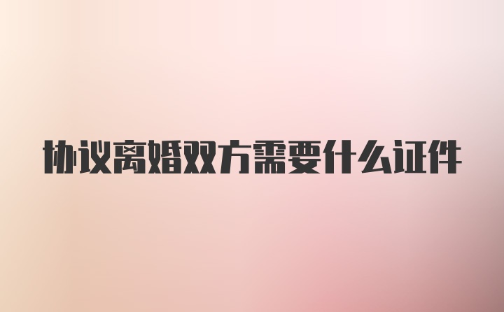 协议离婚双方需要什么证件