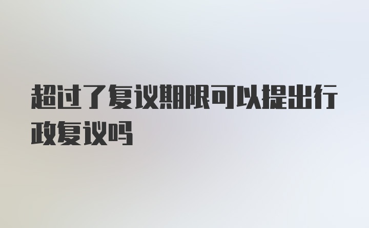 超过了复议期限可以提出行政复议吗