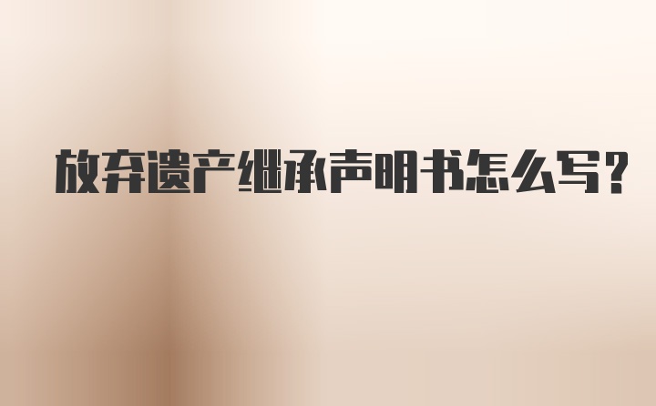 放弃遗产继承声明书怎么写？