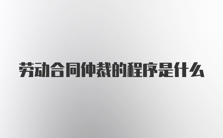 劳动合同仲裁的程序是什么