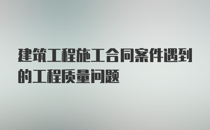 建筑工程施工合同案件遇到的工程质量问题