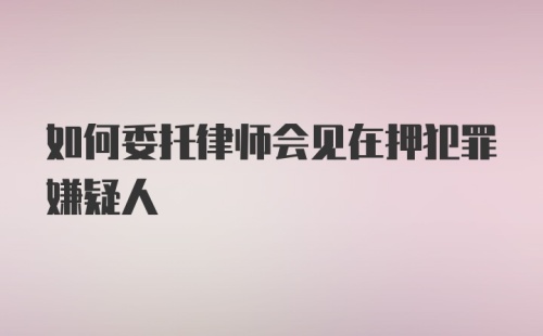 如何委托律师会见在押犯罪嫌疑人