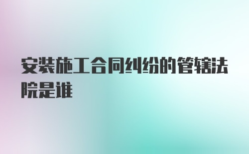 安装施工合同纠纷的管辖法院是谁