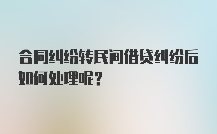 合同纠纷转民间借贷纠纷后如何处理呢？