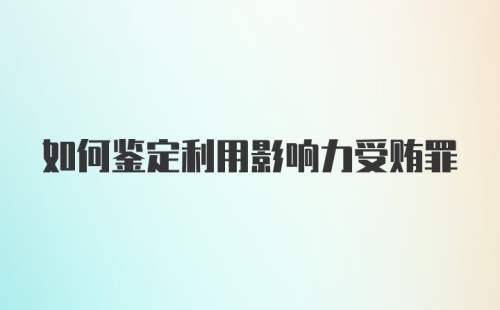 如何鉴定利用影响力受贿罪