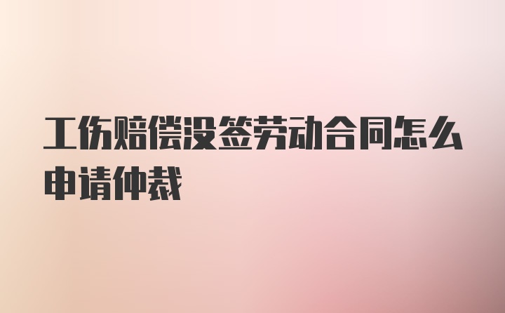 工伤赔偿没签劳动合同怎么申请仲裁