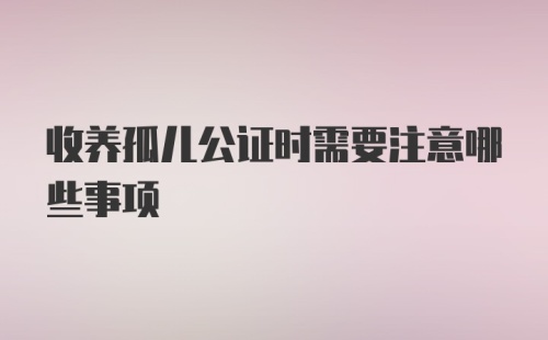 收养孤儿公证时需要注意哪些事项