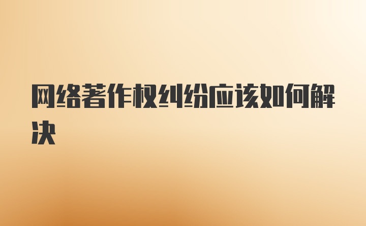 网络著作权纠纷应该如何解决