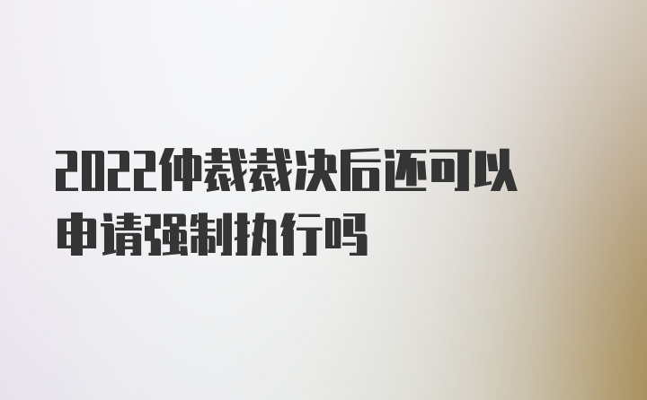 2022仲裁裁决后还可以申请强制执行吗