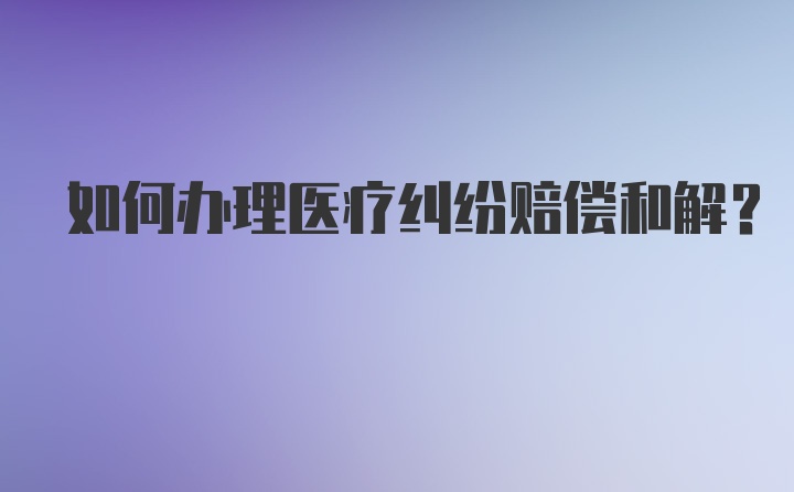 如何办理医疗纠纷赔偿和解？