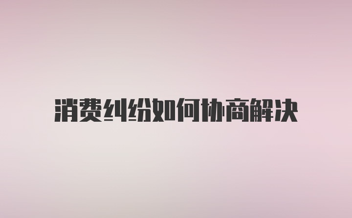 消费纠纷如何协商解决