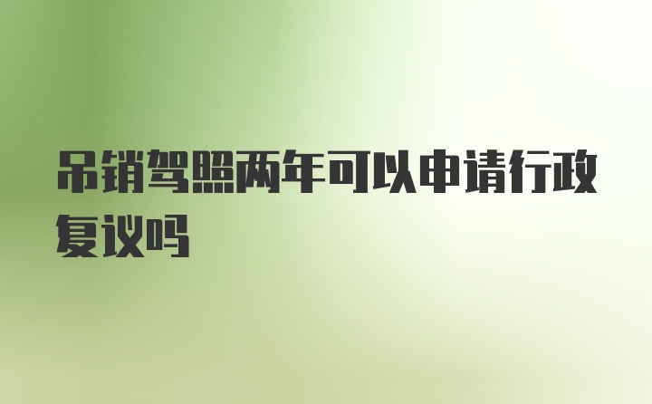 吊销驾照两年可以申请行政复议吗