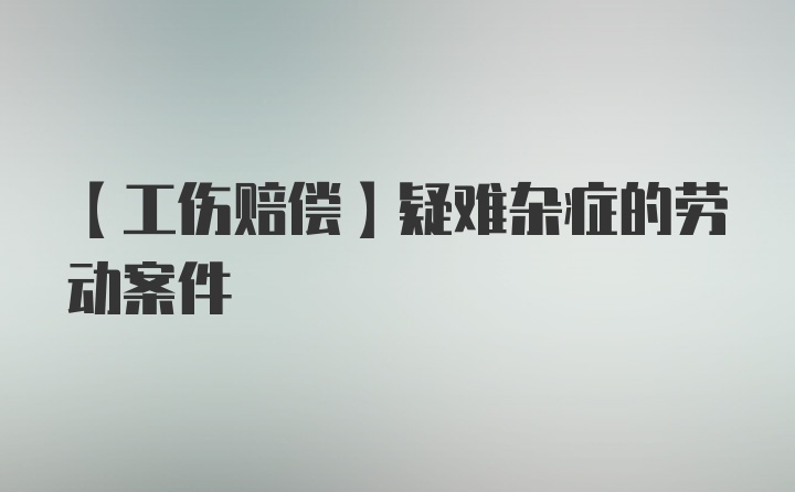 【工伤赔偿】疑难杂症的劳动案件