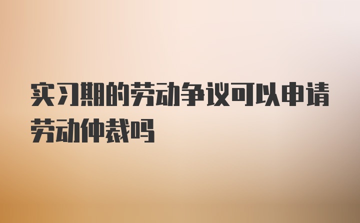 实习期的劳动争议可以申请劳动仲裁吗