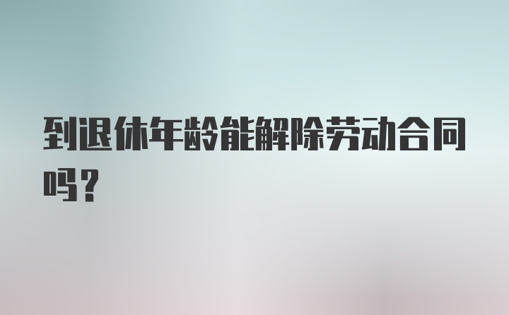 到退休年龄能解除劳动合同吗?