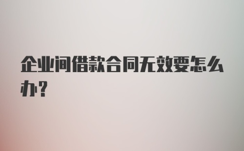 企业间借款合同无效要怎么办？