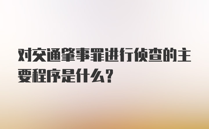 对交通肇事罪进行侦查的主要程序是什么?