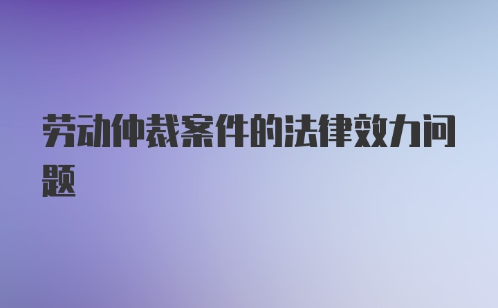 劳动仲裁案件的法律效力问题