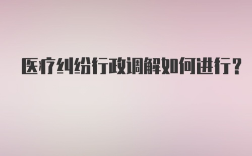 医疗纠纷行政调解如何进行？