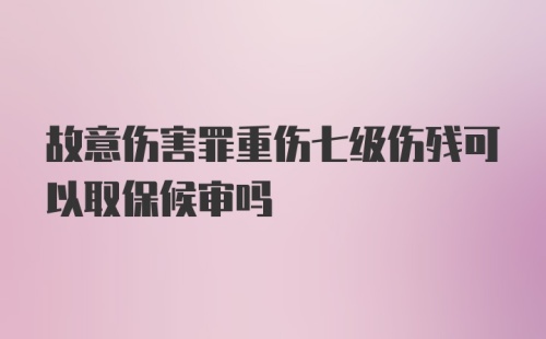 故意伤害罪重伤七级伤残可以取保候审吗