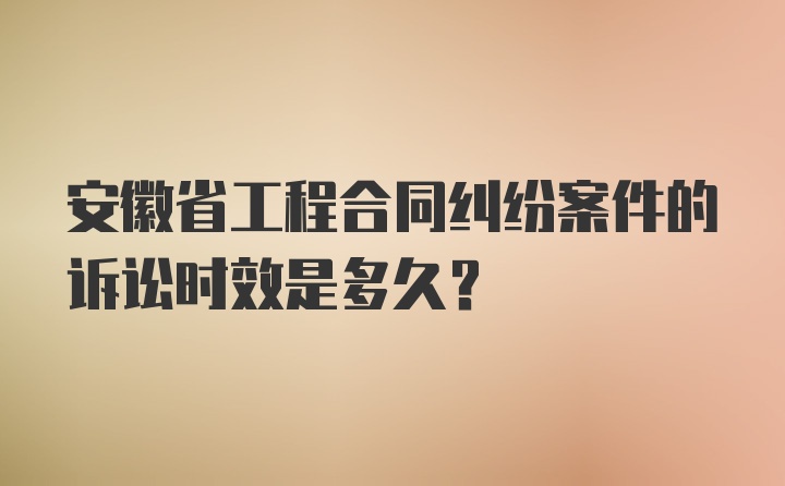 安徽省工程合同纠纷案件的诉讼时效是多久？