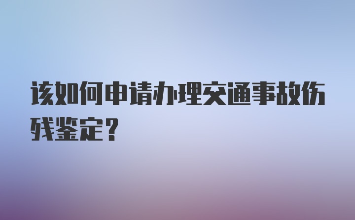 该如何申请办理交通事故伤残鉴定？