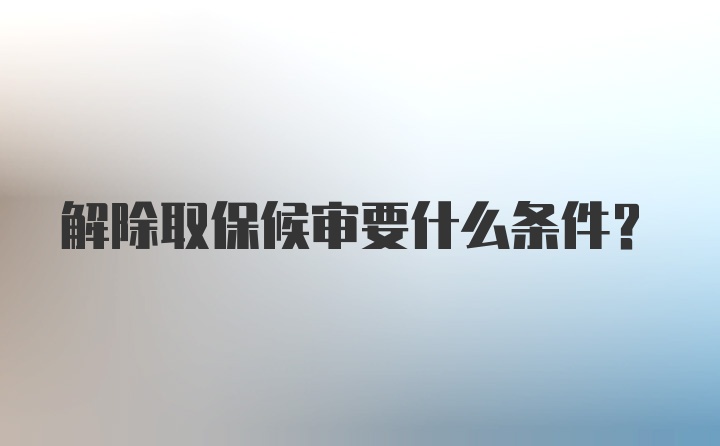 解除取保候审要什么条件？