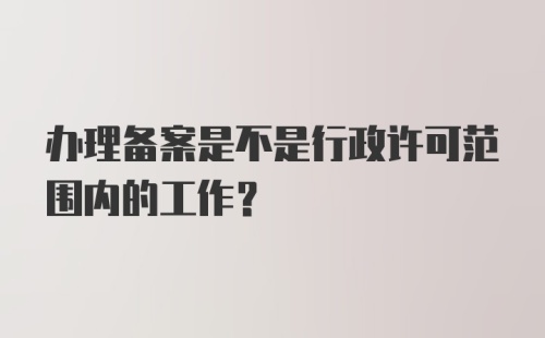 办理备案是不是行政许可范围内的工作？