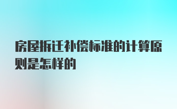 房屋拆迁补偿标准的计算原则是怎样的