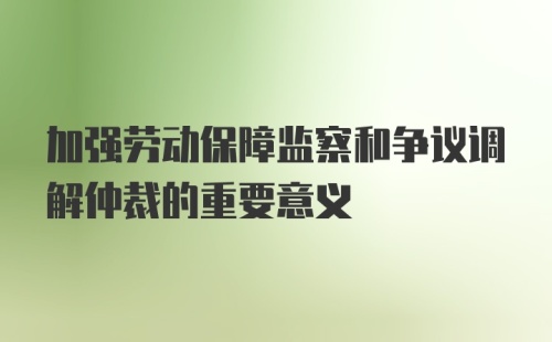 加强劳动保障监察和争议调解仲裁的重要意义