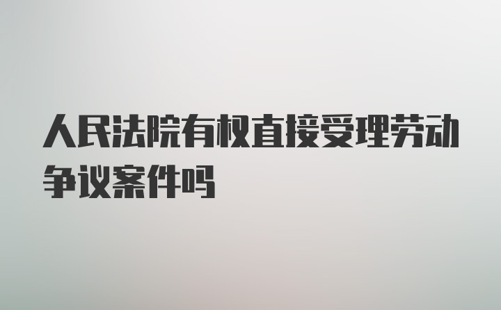 人民法院有权直接受理劳动争议案件吗