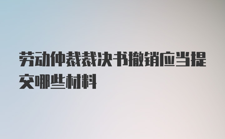 劳动仲裁裁决书撤销应当提交哪些材料