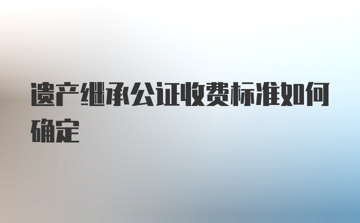 遗产继承公证收费标准如何确定