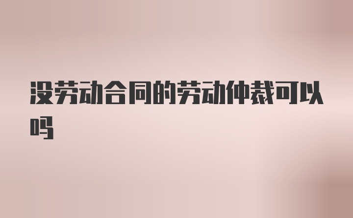 没劳动合同的劳动仲裁可以吗