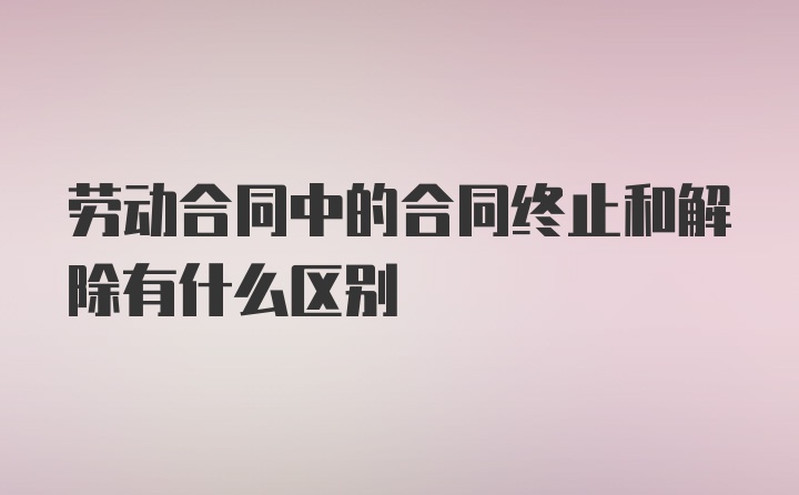 劳动合同中的合同终止和解除有什么区别