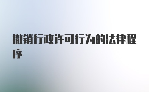 撤销行政许可行为的法律程序