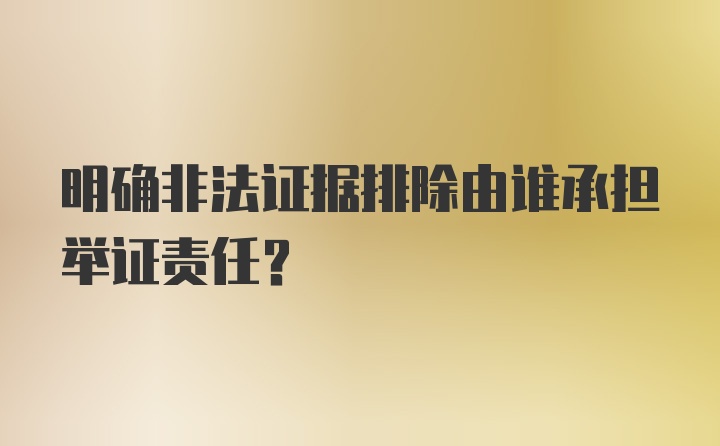 明确非法证据排除由谁承担举证责任？