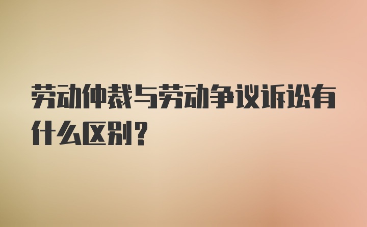 劳动仲裁与劳动争议诉讼有什么区别?