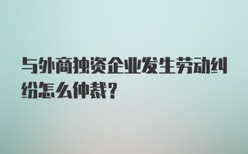 与外商独资企业发生劳动纠纷怎么仲裁？