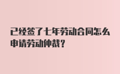 已经签了七年劳动合同怎么申请劳动仲裁？