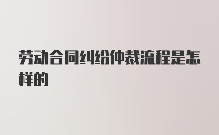 劳动合同纠纷仲裁流程是怎样的