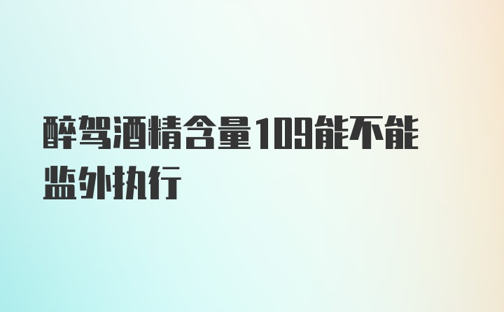 醉驾酒精含量109能不能监外执行