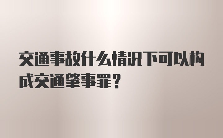 交通事故什么情况下可以构成交通肇事罪？