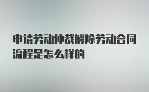 申请劳动仲裁解除劳动合同流程是怎么样的