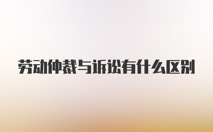 劳动仲裁与诉讼有什么区别