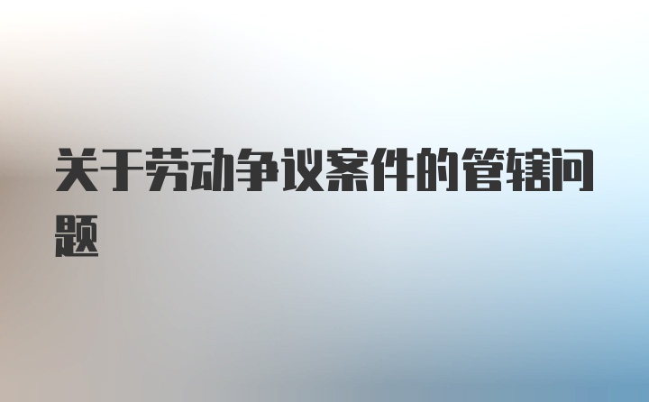 关于劳动争议案件的管辖问题