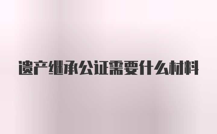 遗产继承公证需要什么材料