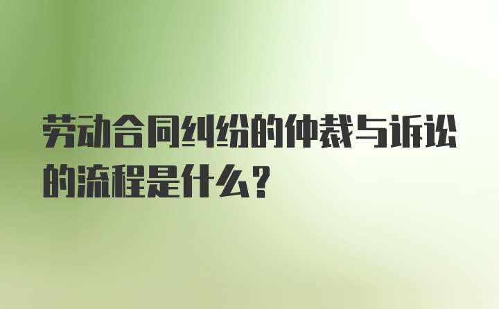 劳动合同纠纷的仲裁与诉讼的流程是什么？