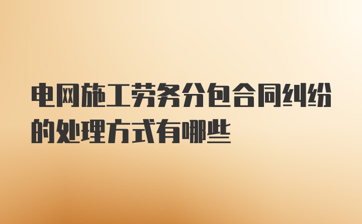 电网施工劳务分包合同纠纷的处理方式有哪些