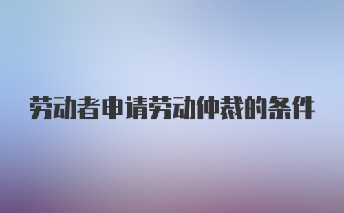 劳动者申请劳动仲裁的条件